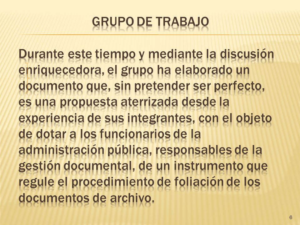 Grupo de trabajo durante este tiempo y mediante la discusión enriquecedora, el grupo ha elaborado un documento que, sin pretender ser perfecto, es una propuesta aterrizada desde la experiencia de sus integrantes, con el objeto de dotar a los funcionarios de la administración pública, responsables de la gestión documental, de un instrumento que regule el procedimiento de foliación de los documentos de archivo.