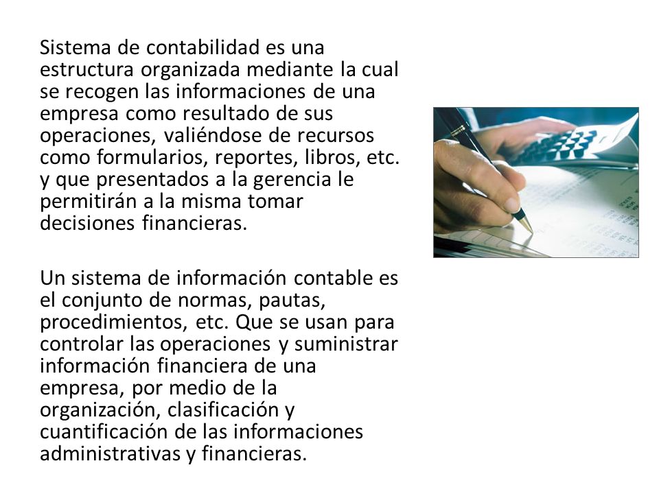 Sistema de contabilidad es una estructura organizada mediante la cual se recogen las informaciones de una empresa como resultado de sus operaciones, valiéndose de recursos como formularios, reportes, libros, etc.