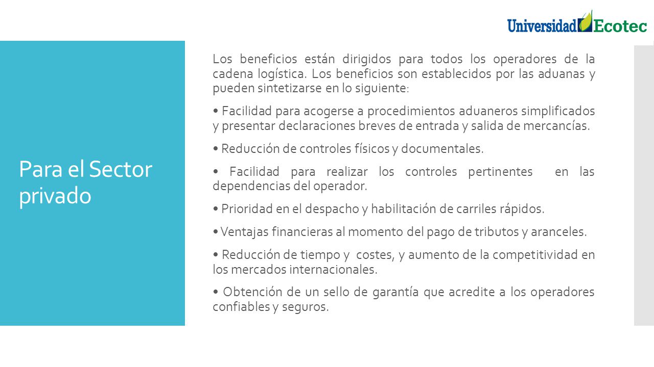 Los beneficios están dirigidos para todos los operadores de la cadena logística. Los beneficios son establecidos por las aduanas y pueden sintetizarse en lo siguiente: • Facilidad para acogerse a procedimientos aduaneros simplificados y presentar declaraciones breves de entrada y salida de mercancías. • Reducción de controles físicos y documentales. • Facilidad para realizar los controles pertinentes en las dependencias del operador. • Prioridad en el despacho y habilitación de carriles rápidos. • Ventajas financieras al momento del pago de tributos y aranceles. • Reducción de tiempo y costes, y aumento de la competitividad en los mercados internacionales. • Obtención de un sello de garantía que acredite a los operadores confiables y seguros.