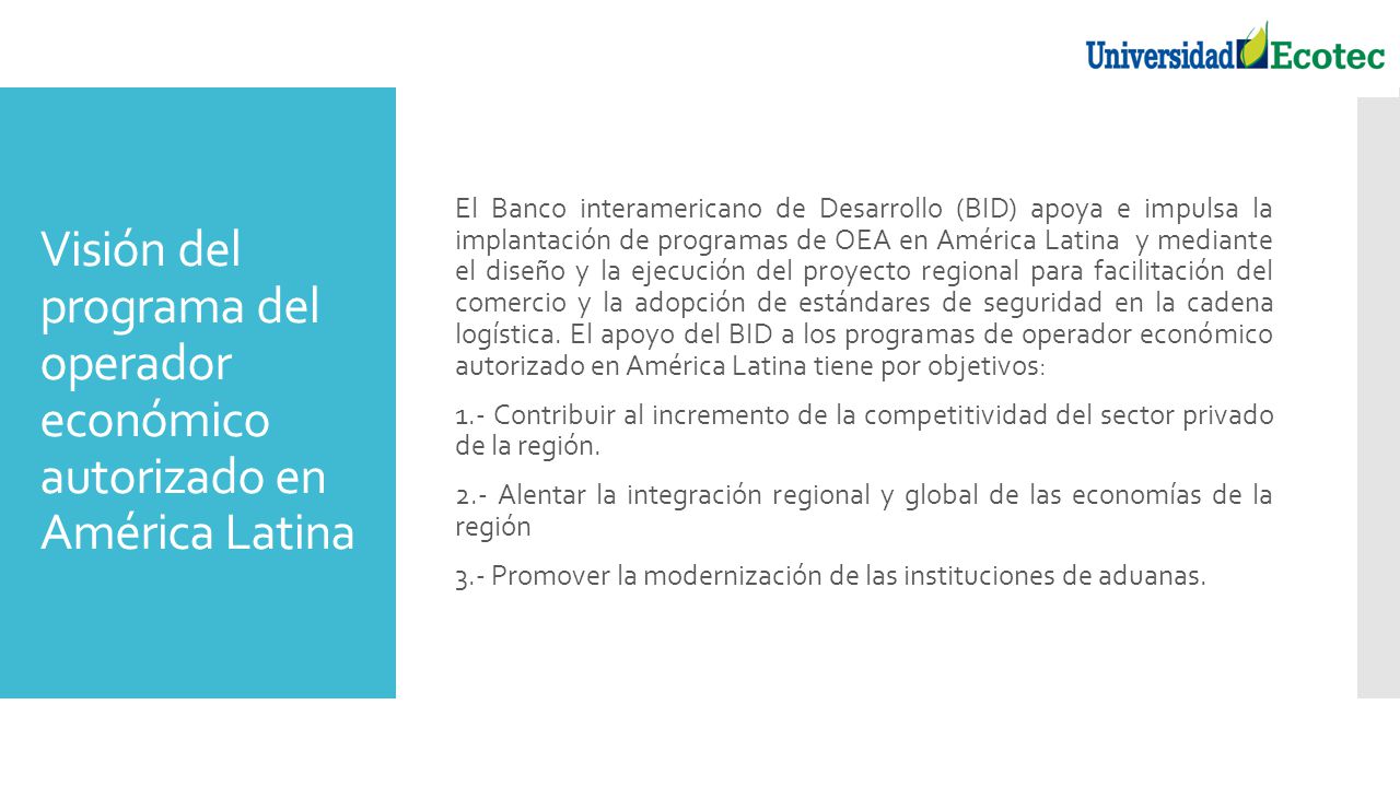 El Banco interamericano de Desarrollo (BID) apoya e impulsa la implantación de programas de OEA en América Latina y mediante el diseño y la ejecución del proyecto regional para facilitación del comercio y la adopción de estándares de seguridad en la cadena logística. El apoyo del BID a los programas de operador económico autorizado en América Latina tiene por objetivos: 1.- Contribuir al incremento de la competitividad del sector privado de la región. 2.- Alentar la integración regional y global de las economías de la región 3.- Promover la modernización de las instituciones de aduanas.