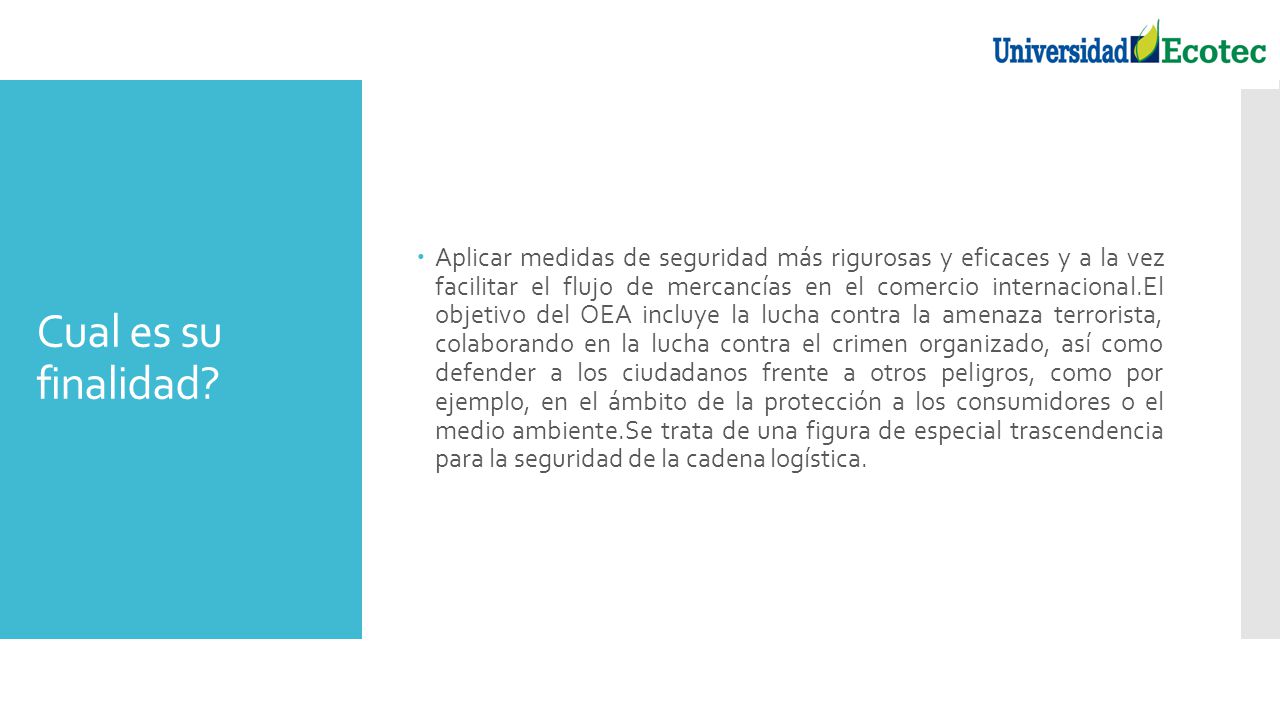 Aplicar medidas de seguridad más rigurosas y eficaces y a la vez facilitar el flujo de mercancías en el comercio internacional.El objetivo del OEA incluye la lucha contra la amenaza terrorista, colaborando en la lucha contra el crimen organizado, así como defender a los ciudadanos frente a otros peligros, como por ejemplo, en el ámbito de la protección a los consumidores o el medio ambiente.Se trata de una figura de especial trascendencia para la seguridad de la cadena logística.