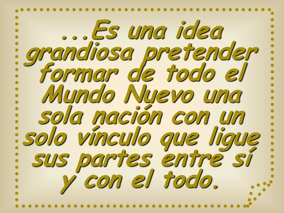 ...Es una idea grandiosa pretender formar de todo el Mundo Nuevo una sola nación con un solo vínculo que ligue sus partes entre sí y con el todo.