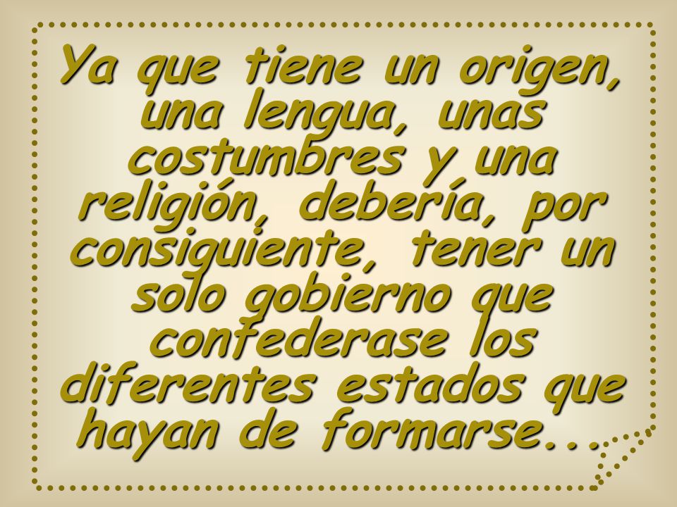 Ya que tiene un origen, una lengua, unas costumbres y una religión, debería, por consiguiente, tener un solo gobierno que confederase los diferentes estados que hayan de formarse...