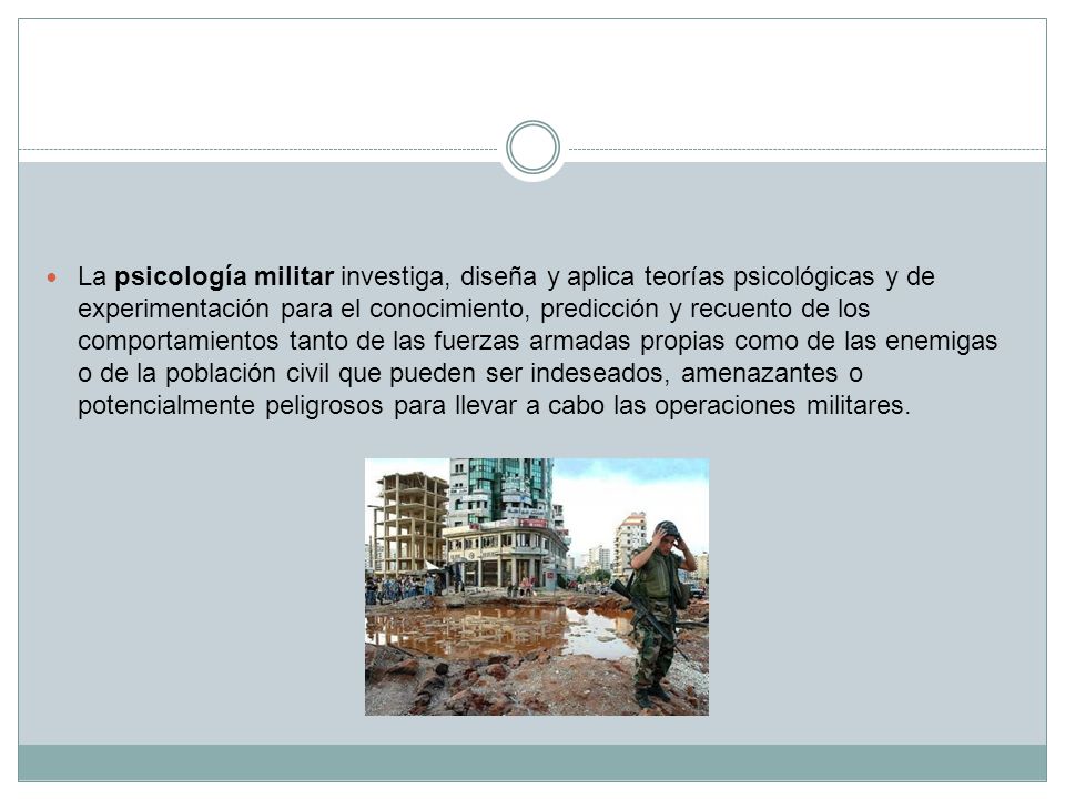La psicología militar investiga, diseña y aplica teorías psicológicas y de experimentación para el conocimiento, predicción y recuento de los comportamientos tanto de las fuerzas armadas propias como de las enemigas o de la población civil que pueden ser indeseados, amenazantes o potencialmente peligrosos para llevar a cabo las operaciones militares.