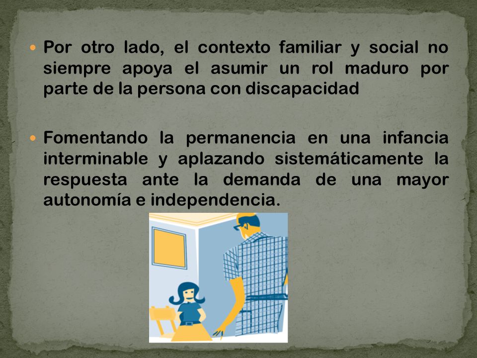 Por otro lado, el contexto familiar y social no siempre apoya el asumir un rol maduro por parte de la persona con discapacidad