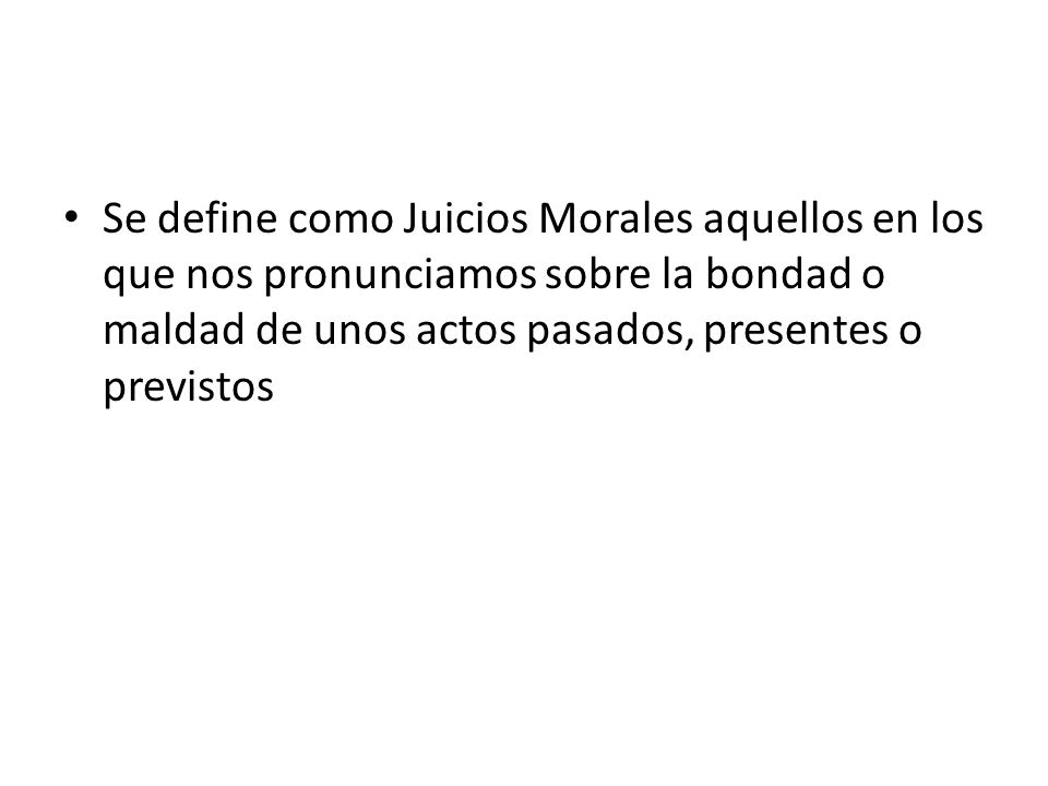 Se define como Juicios Morales aquellos en los que nos pronunciamos sobre la bondad o maldad de unos actos pasados, presentes o previstos