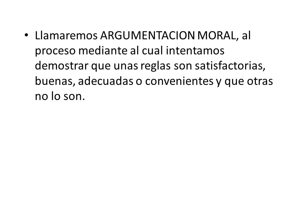 Llamaremos ARGUMENTACION MORAL, al proceso mediante al cual intentamos demostrar que unas reglas son satisfactorias, buenas, adecuadas o convenientes y que otras no lo son.