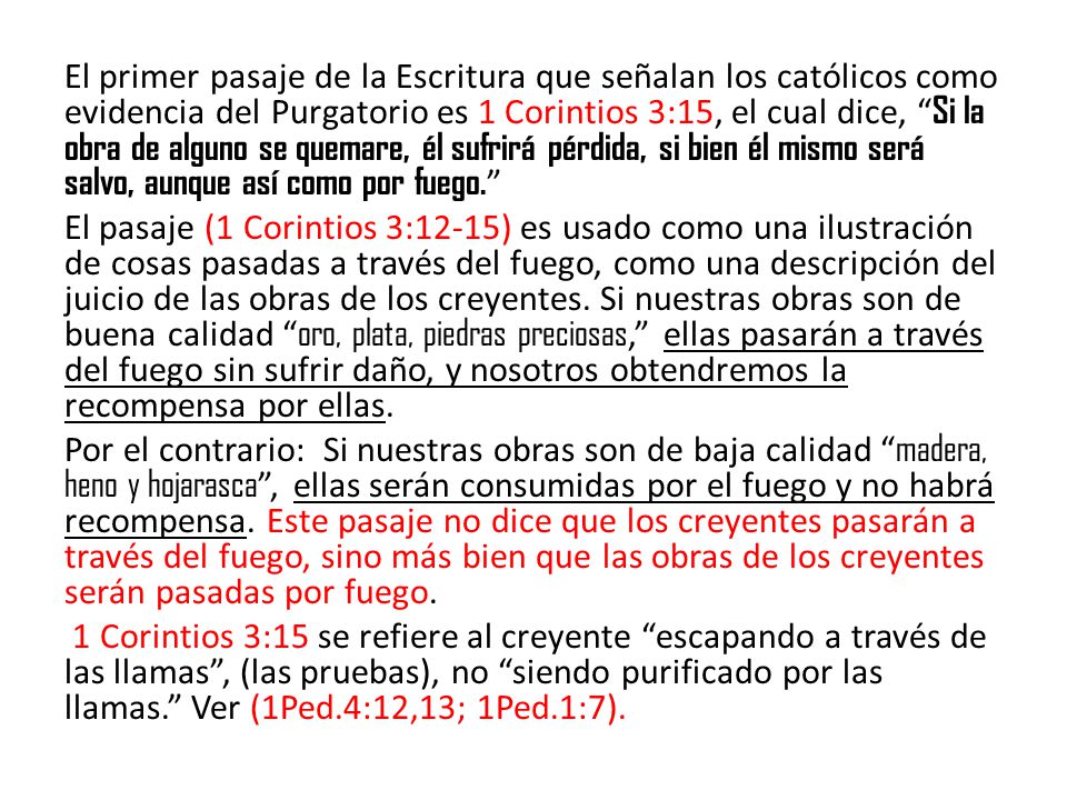 El primer pasaje de la Escritura que señalan los católicos como evidencia del Purgatorio es 1 Corintios 3:15, el cual dice, Si la obra de alguno se quemare, él sufrirá pérdida, si bien él mismo será salvo, aunque así como por fuego.