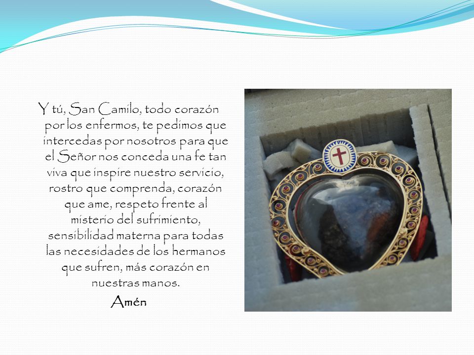 Y tú, San Camilo, todo corazón por los enfermos, te pedimos que intercedas por nosotros para que el Señor nos conceda una fe tan viva que inspire nuestro servicio, rostro que comprenda, corazón que ame, respeto frente al misterio del sufrimiento, sensibilidad materna para todas las necesidades de los hermanos que sufren, más corazón en nuestras manos.