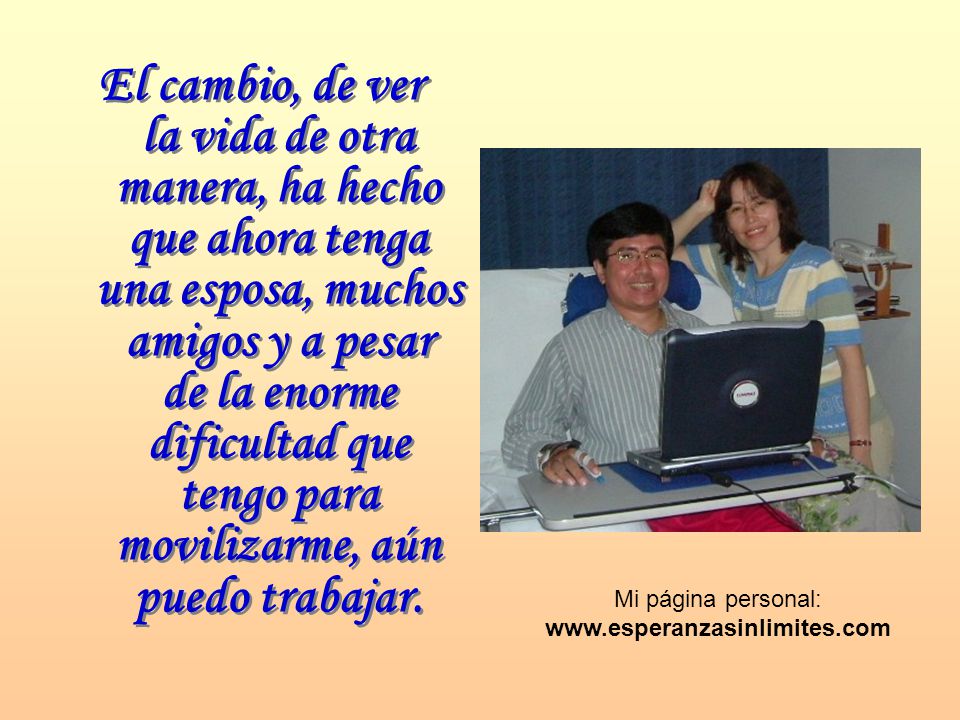 El cambio, de ver la vida de otra manera, ha hecho que ahora tenga una esposa, muchos amigos y a pesar de la enorme dificultad que tengo para movilizarme, aún puedo trabajar.