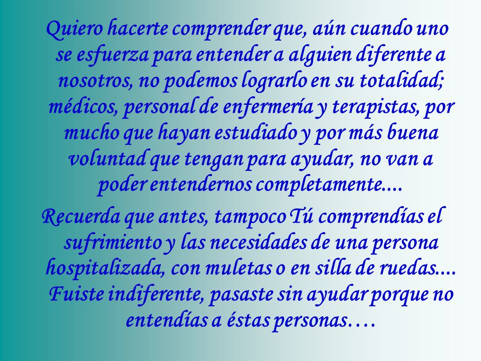 Quiero hacerte comprender que, aún cuando uno se esfuerza para entender a alguien diferente a nosotros, no podemos lograrlo en su totalidad; médicos, personal de enfermería y terapistas, por mucho que hayan estudiado y por más buena voluntad que tengan para ayudar, no van a poder entendernos completamente....