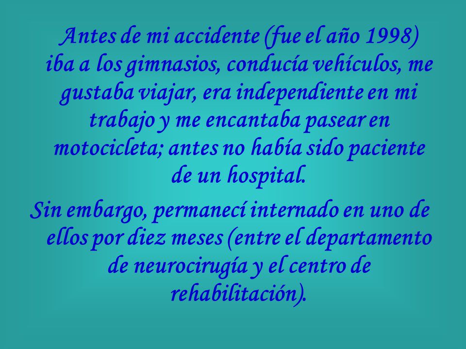 Antes de mi accidente (fue el año 1998) iba a los gimnasios, conducía vehículos, me gustaba viajar, era independiente en mi trabajo y me encantaba pasear en motocicleta; antes no había sido paciente de un hospital.