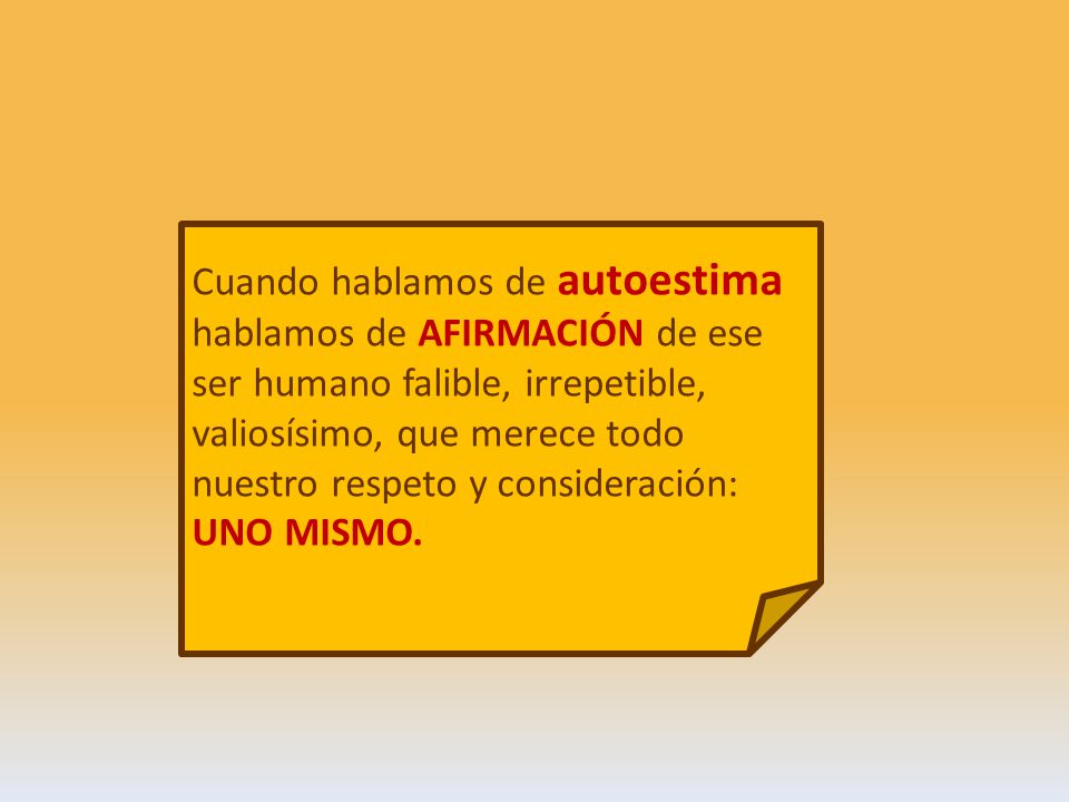 Cuando hablamos de autoestima hablamos de AFIRMACIÓN de ese ser humano falible, irrepetible, valiosísimo, que merece todo nuestro respeto y consideración: UNO MISMO.