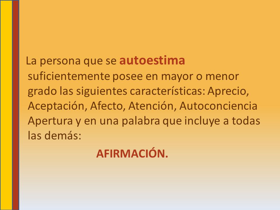 La persona que se autoestima suficientemente posee en mayor o menor grado las siguientes características: Aprecio, Aceptación, Afecto, Atención, Autoconciencia Apertura y en una palabra que incluye a todas las demás: AFIRMACIÓN.