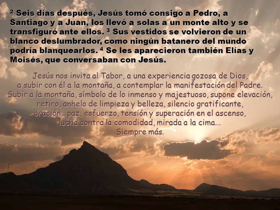 2 Seis días después, Jesús tomó consigo a Pedro, a Santiago y a Juan, los llevó a solas a un monte alto y se transfiguró ante ellos. 3 Sus vestidos se volvieron de un blanco deslumbrador, como ningún batanero del mundo podría blanquearlos. 4 Se les aparecieron también Elías y Moisés, que conversaban con Jesús.