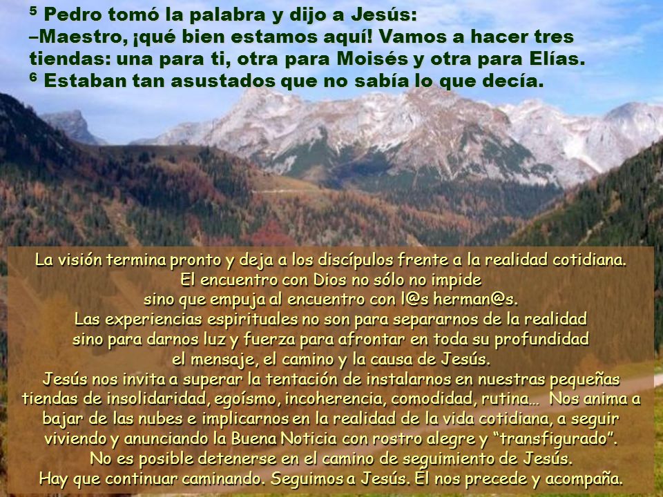 5 Pedro tomó la palabra y dijo a Jesús: –Maestro, ¡qué bien estamos aquí! Vamos a hacer tres tiendas: una para ti, otra para Moisés y otra para Elías. 6 Estaban tan asustados que no sabía lo que decía.