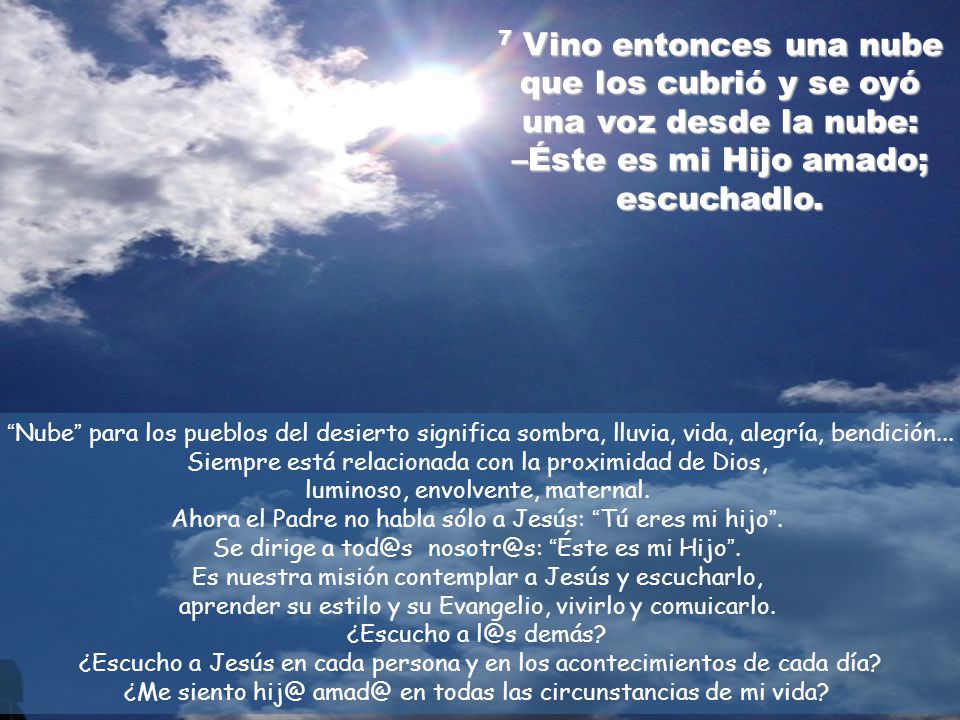 7 Vino entonces una nube que los cubrió y se oyó una voz desde la nube: –Éste es mi Hijo amado; escuchadlo.