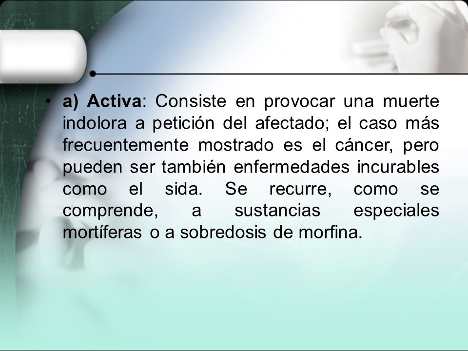 a) Activa: Consiste en provocar una muerte indolora a petición del afectado; el caso más frecuentemente mostrado es el cáncer, pero pueden ser también enfermedades incurables como el sida.