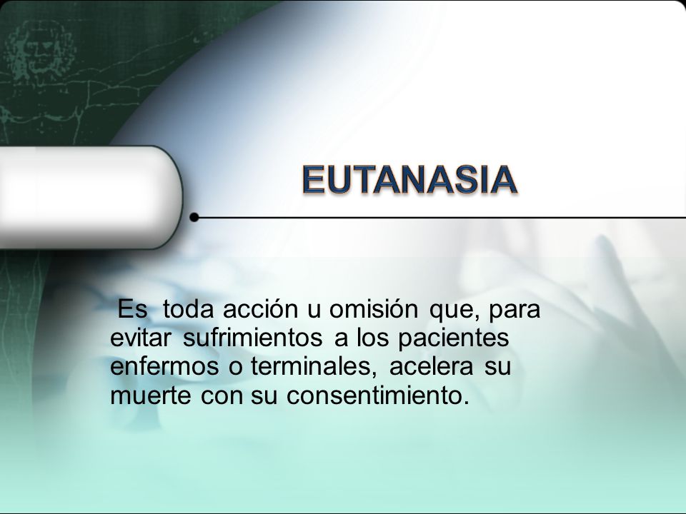EUTANASIA Es toda acción u omisión que, para evitar sufrimientos a los pacientes enfermos o terminales, acelera su muerte con su consentimiento.