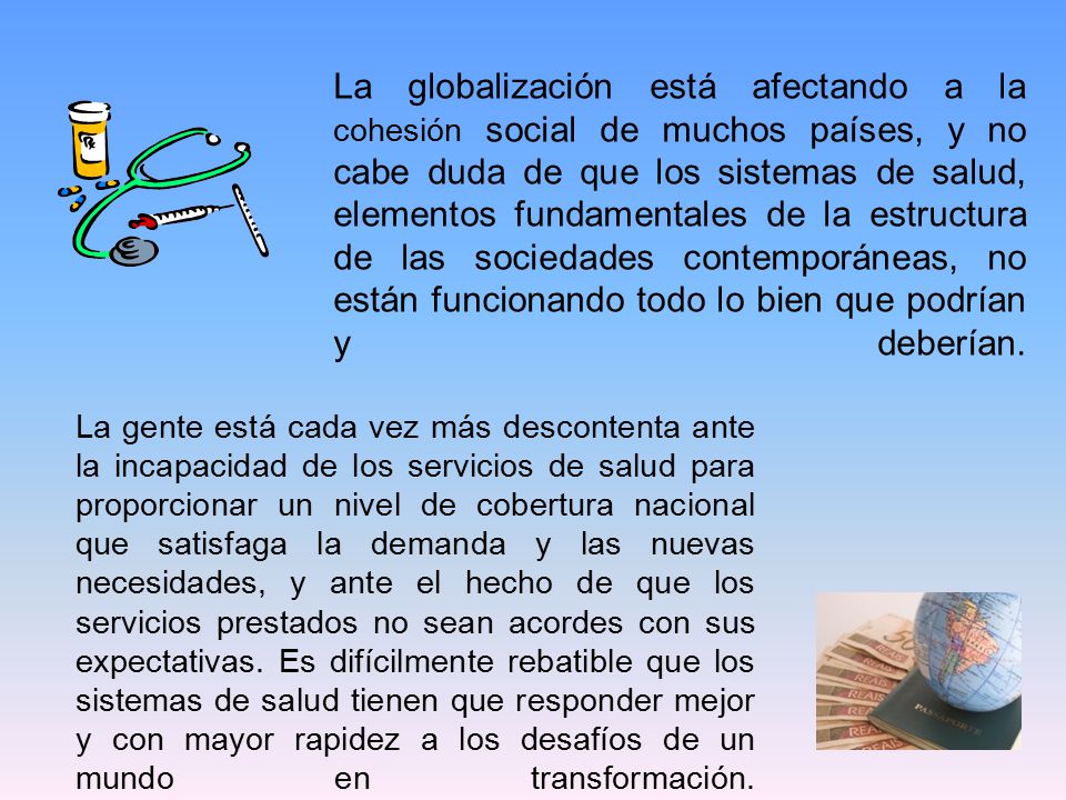 La globalización está afectando a la cohesión social de muchos países, y no cabe duda de que los sistemas de salud, elementos fundamentales de la estructura de las sociedades contemporáneas, no están funcionando todo lo bien que podrían y deberían.
