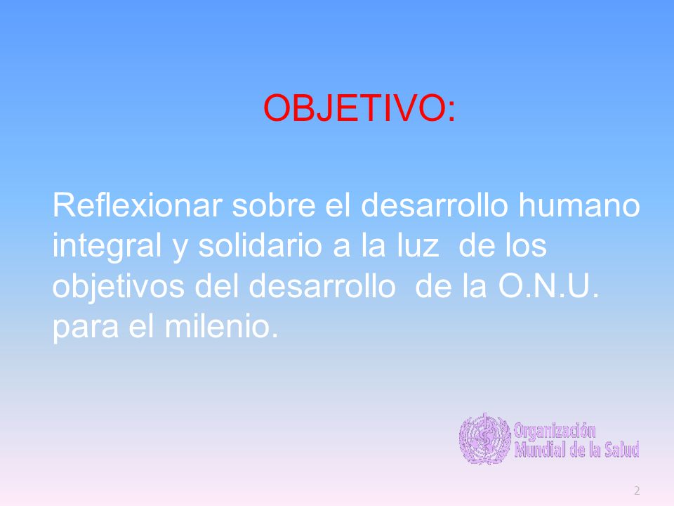OBJETIVO: Reflexionar sobre el desarrollo humano integral y solidario a la luz de los objetivos del desarrollo de la O.N.U.