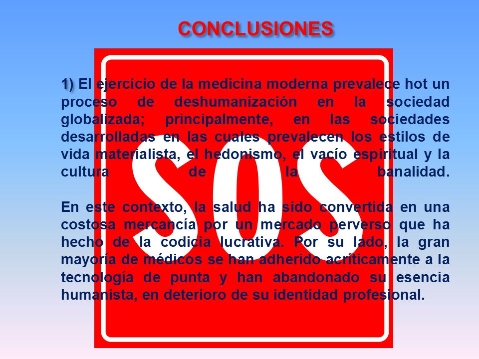 CONCLUSIONES 1) El ejercicio de la medicina moderna prevalece hot un proceso de deshumanización en la sociedad globalizada; principalmente, en las sociedades desarrolladas en las cuales prevalecen los estilos de vida materialista, el hedonismo, el vacío espiritual y la cultura de la banalidad.