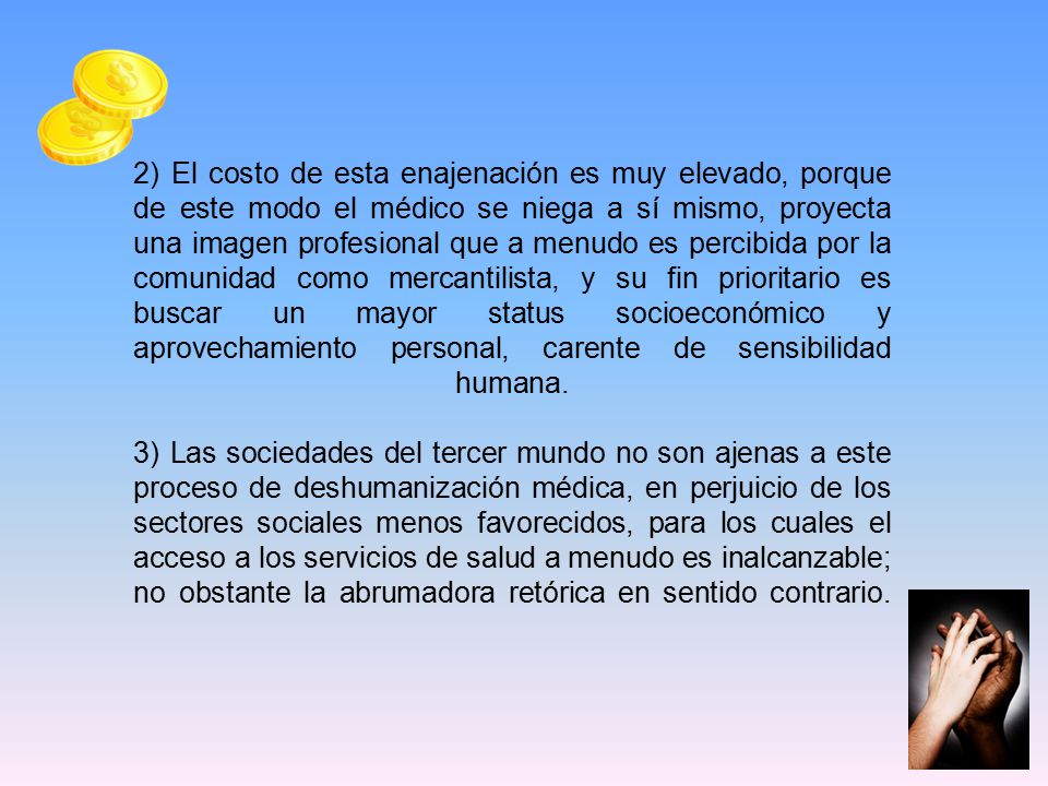 2) El costo de esta enajenación es muy elevado, porque de este modo el médico se niega a sí mismo, proyecta una imagen profesional que a menudo es percibida por la comunidad como mercantilista, y su fin prioritario es buscar un mayor status socioeconómico y aprovechamiento personal, carente de sensibilidad humana.