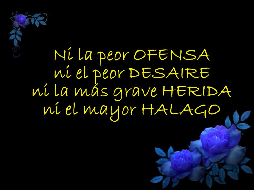 Ni la peor OFENSA ni el peor DESAIRE ni la más grave HERIDA ni el mayor HALAGO