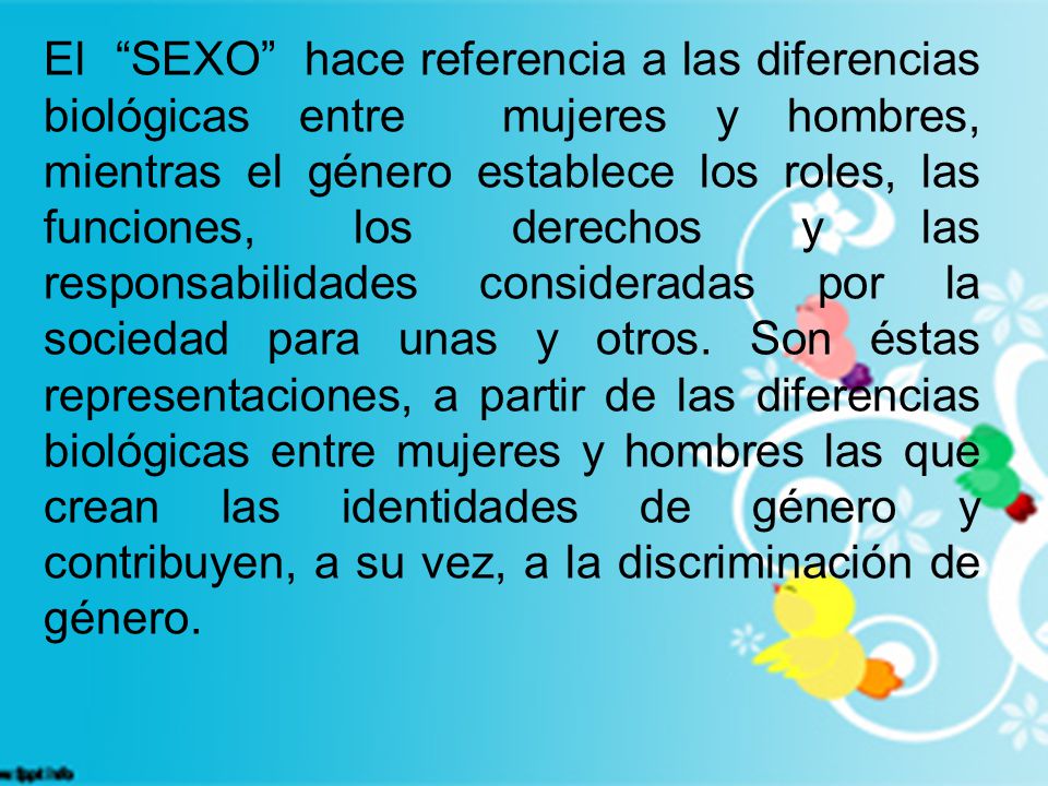 El SEXO hace referencia a las diferencias biológicas entre mujeres y hombres, mientras el género establece los roles, las funciones, los derechos y las responsabilidades consideradas por la sociedad para unas y otros.