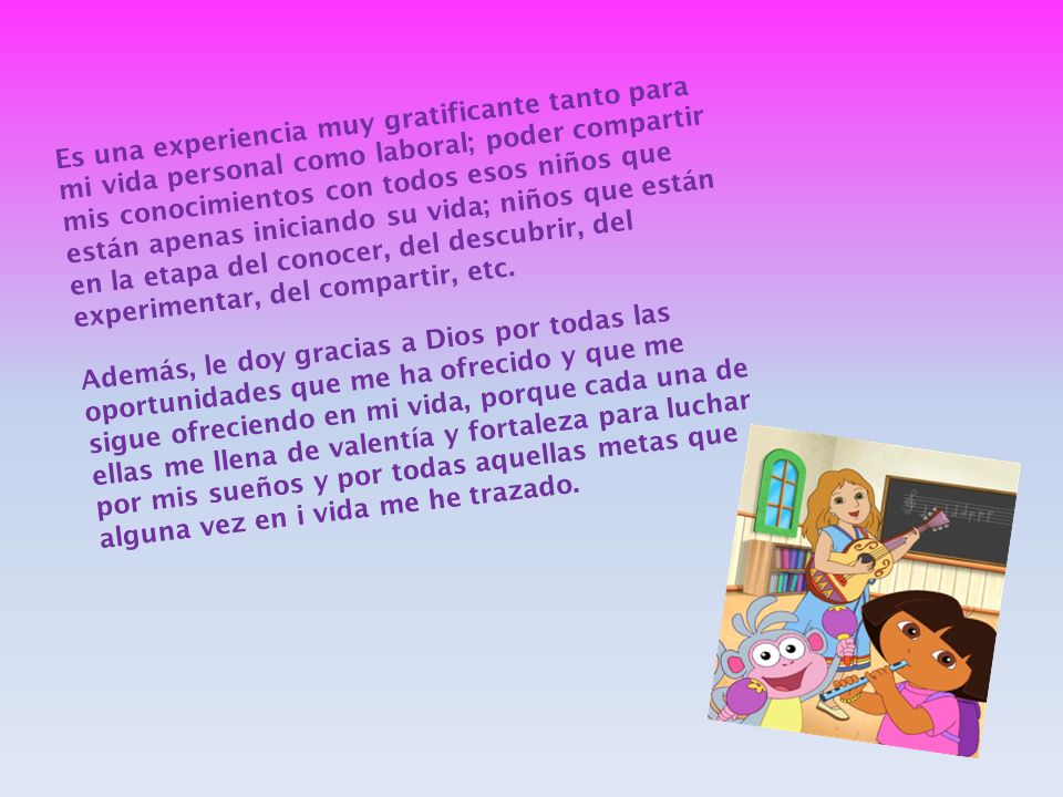 Es una experiencia muy gratificante tanto para mi vida personal como laboral; poder compartir mis conocimientos con todos esos niños que están apenas iniciando su vida; niños que están en la etapa del conocer, del descubrir, del experimentar, del compartir, etc.