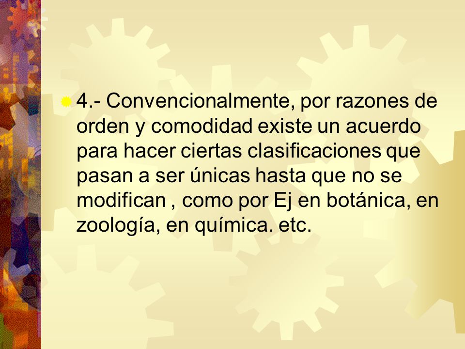 4.- Convencionalmente, por razones de orden y comodidad existe un acuerdo para hacer ciertas clasificaciones que pasan a ser únicas hasta que no se modifican , como por Ej en botánica, en zoología, en química.