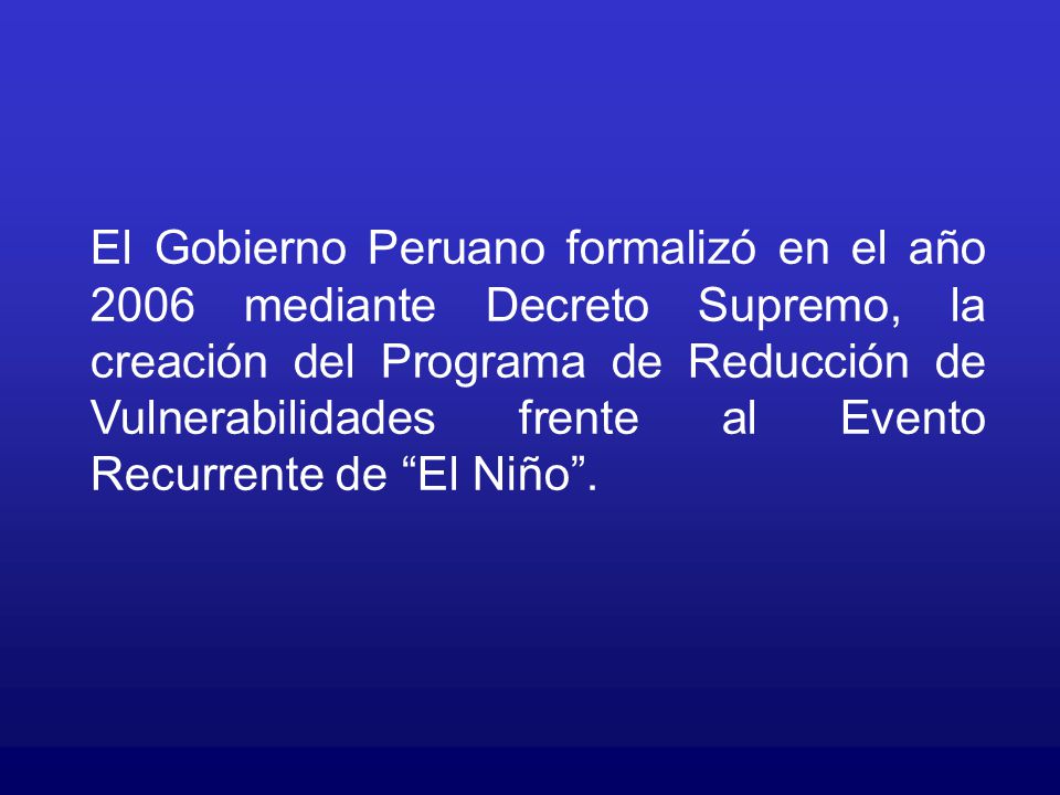 El Gobierno Peruano formalizó en el año 2006 mediante Decreto Supremo, la creación del Programa de Reducción de Vulnerabilidades frente al Evento Recurrente de El Niño .