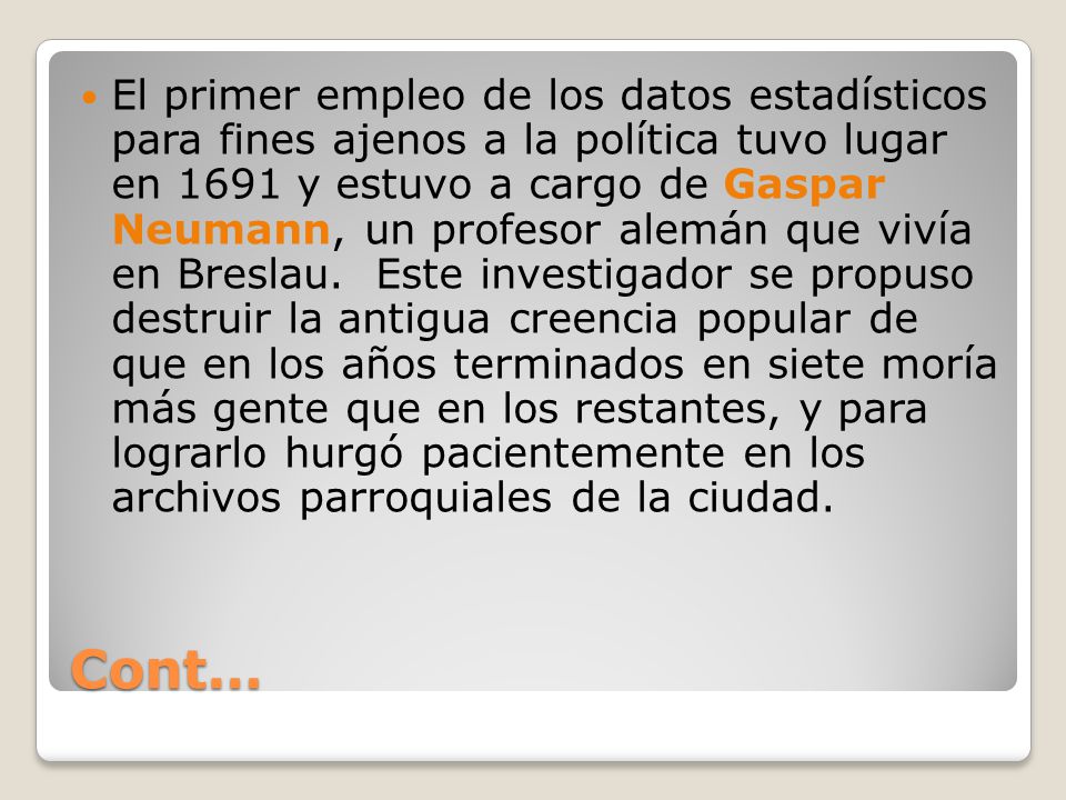 El primer empleo de los datos estadísticos para fines ajenos a la política tuvo lugar en 1691 y estuvo a cargo de Gaspar Neumann, un profesor alemán que vivía en Breslau. Este investigador se propuso destruir la antigua creencia popular de que en los años terminados en siete moría más gente que en los restantes, y para lograrlo hurgó pacientemente en los archivos parroquiales de la ciudad.