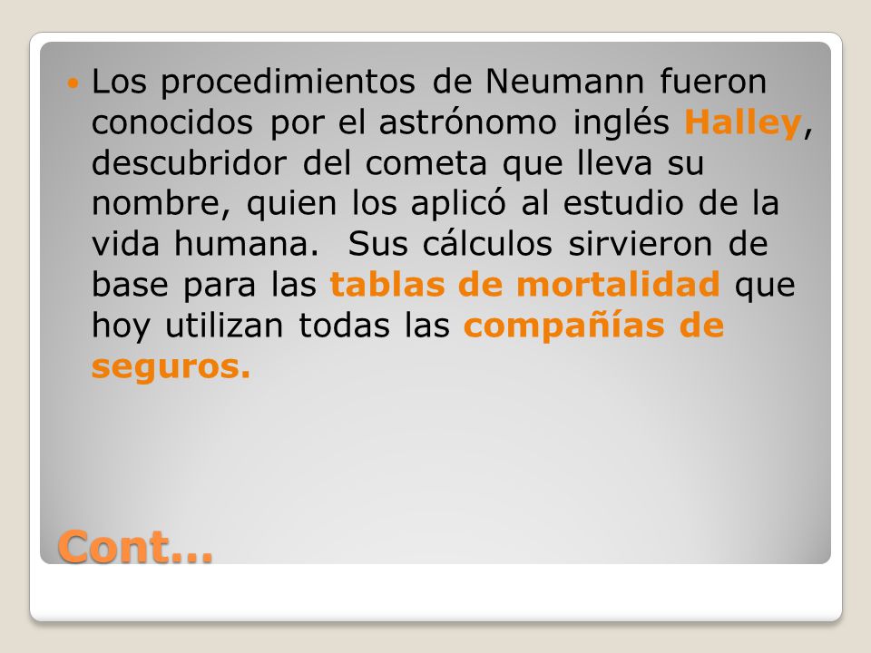 Los procedimientos de Neumann fueron conocidos por el astrónomo inglés Halley, descubridor del cometa que lleva su nombre, quien los aplicó al estudio de la vida humana. Sus cálculos sirvieron de base para las tablas de mortalidad que hoy utilizan todas las compañías de seguros.