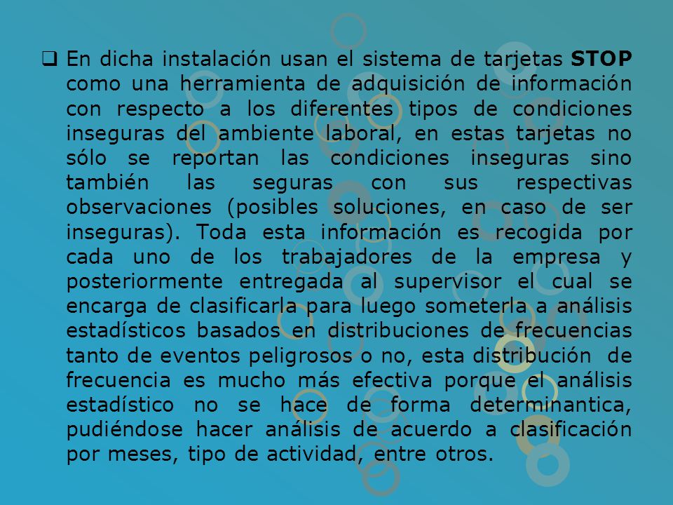En dicha instalación usan el sistema de tarjetas STOP como una herramienta de adquisición de información con respecto a los diferentes tipos de condiciones inseguras del ambiente laboral, en estas tarjetas no sólo se reportan las condiciones inseguras sino también las seguras con sus respectivas observaciones (posibles soluciones, en caso de ser inseguras).