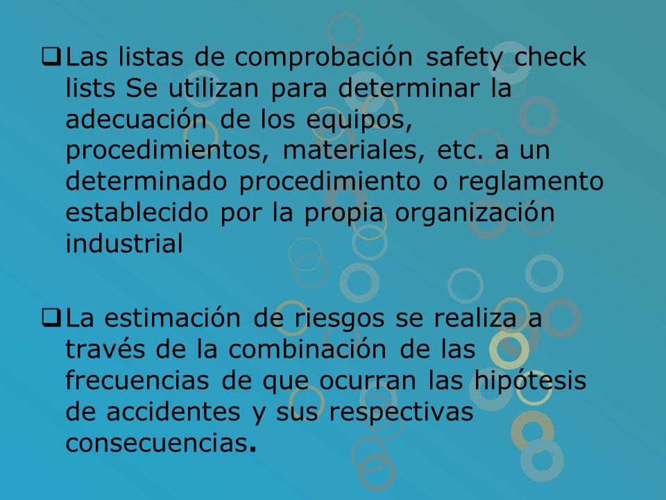 Las listas de comprobación safety check lists Se utilizan para determinar la adecuación de los equipos, procedimientos, materiales, etc. a un determinado procedimiento o reglamento establecido por la propia organización industrial