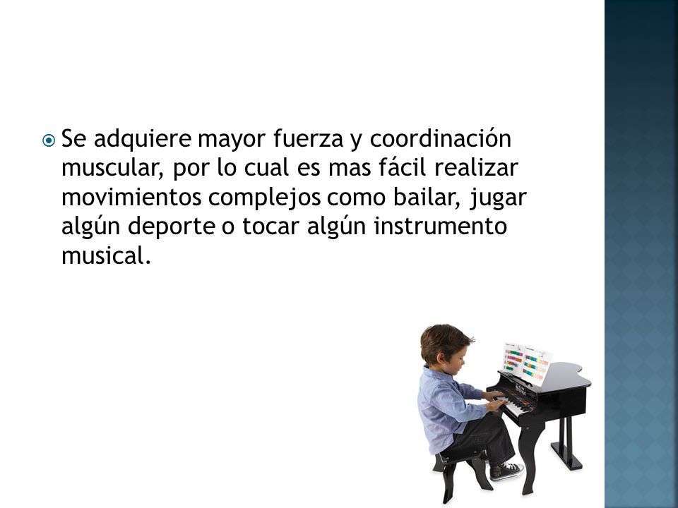 Se adquiere mayor fuerza y coordinación muscular, por lo cual es mas fácil realizar movimientos complejos como bailar, jugar algún deporte o tocar algún instrumento musical.