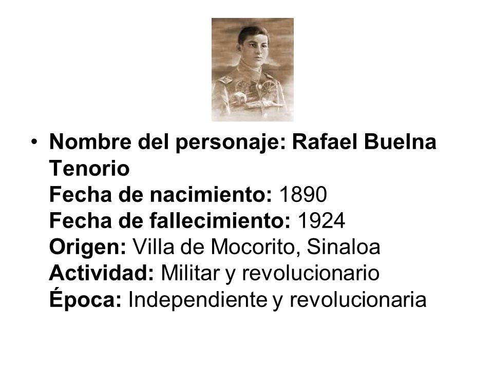 Nombre del personaje: Rafael Buelna Tenorio Fecha de nacimiento: 1890 Fecha de fallecimiento: 1924 Origen: Villa de Mocorito, Sinaloa Actividad: Militar y revolucionario Época: Independiente y revolucionaria