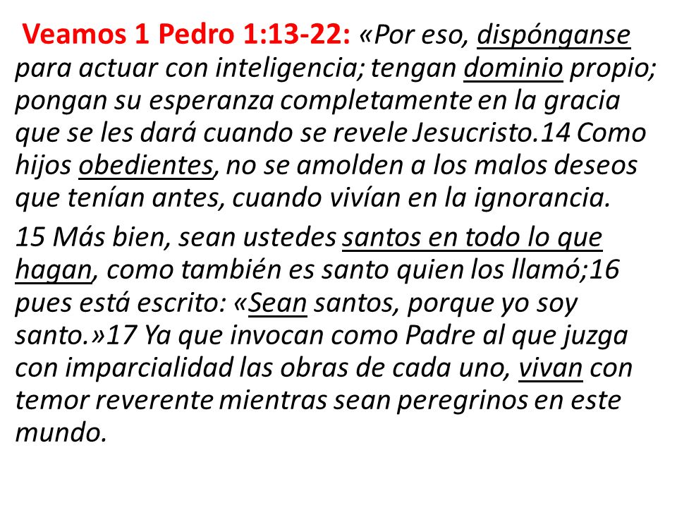 Veamos 1 Pedro 1:13-22: «Por eso, dispónganse para actuar con inteligencia; tengan dominio propio; pongan su esperanza completamente en la gracia que se les dará cuando se revele Jesucristo.14 Como hijos obedientes, no se amolden a los malos deseos que tenían antes, cuando vivían en la ignorancia.