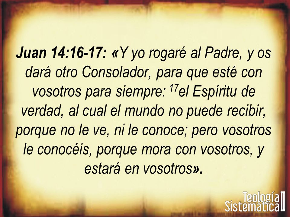 Juan 14:16-17: «Y yo rogaré al Padre, y os dará otro Consolador, para que esté con vosotros para siempre: 17el Espíritu de verdad, al cual el mundo no puede recibir, porque no le ve, ni le conoce; pero vosotros le conocéis, porque mora con vosotros, y estará en vosotros».