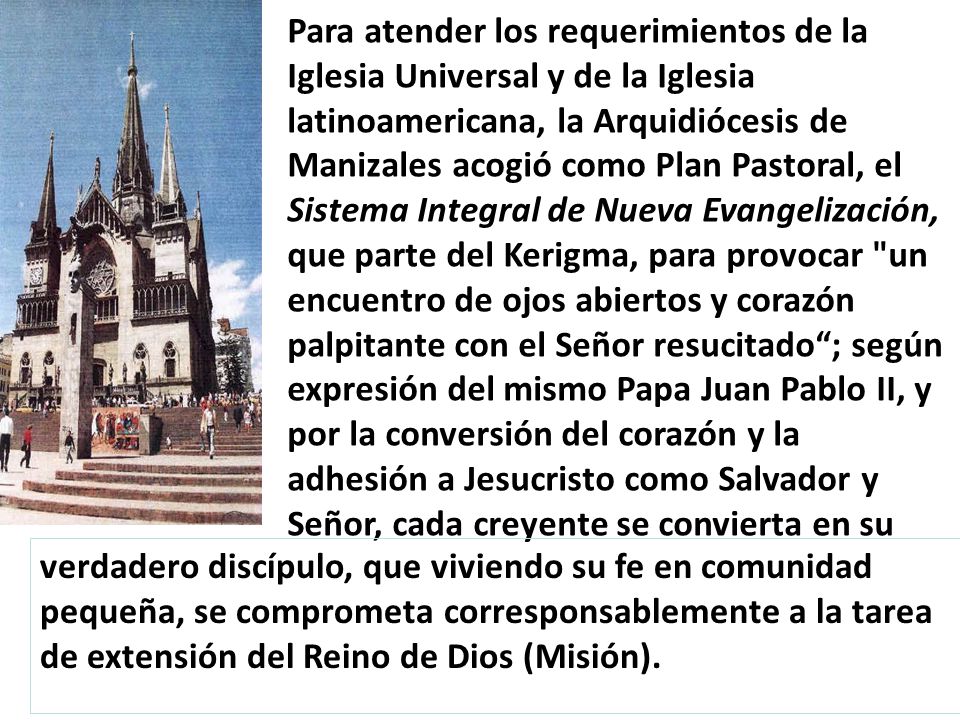 Para atender los requerimientos de la Iglesia Universal y de la Iglesia latinoamericana, la Arquidiócesis de Manizales acogió como Plan Pastoral, el Sistema Integral de Nueva Evangelización, que parte del Kerigma, para provocar un encuentro de ojos abiertos y corazón palpitante con el Señor resucitado ; según expresión del mismo Papa Juan Pablo II, y por la conversión del corazón y la adhesión a Jesucristo como Salvador y Señor, cada creyente se convierta en su