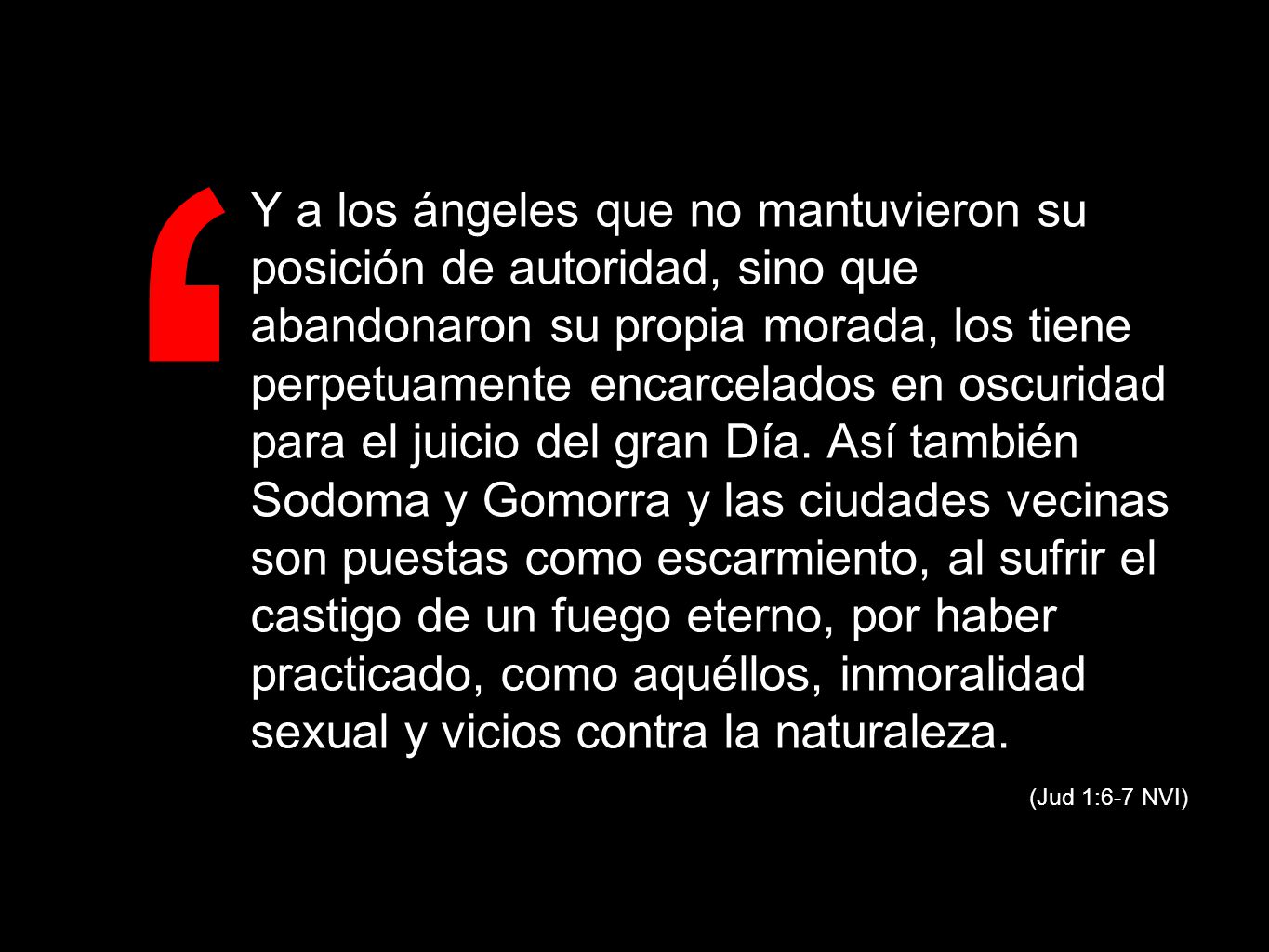 Y a los ángeles que no mantuvieron su posición de autoridad, sino que abandonaron su propia morada, los tiene perpetuamente encarcelados en oscuridad para el juicio del gran Día. Así también Sodoma y Gomorra y las ciudades vecinas son puestas como escarmiento, al sufrir el castigo de un fuego eterno, por haber practicado, como aquéllos, inmoralidad sexual y vicios contra la naturaleza.