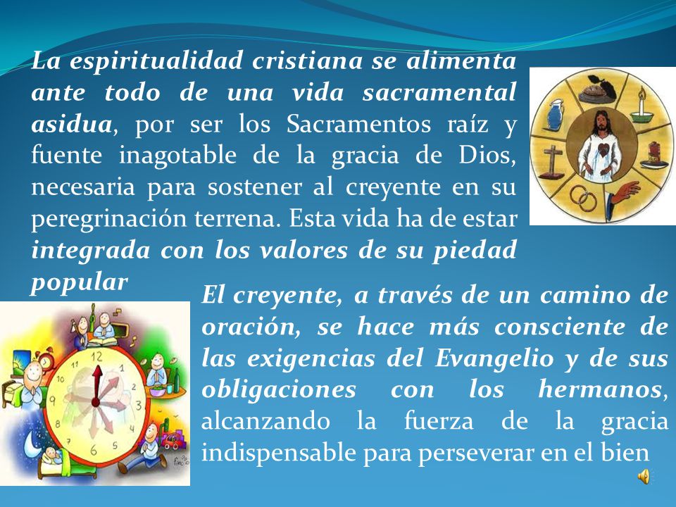 La espiritualidad cristiana se alimenta ante todo de una vida sacramental asidua, por ser los Sacramentos raíz y fuente inagotable de la gracia de Dios, necesaria para sostener al creyente en su peregrinación terrena. Esta vida ha de estar integrada con los valores de su piedad popular