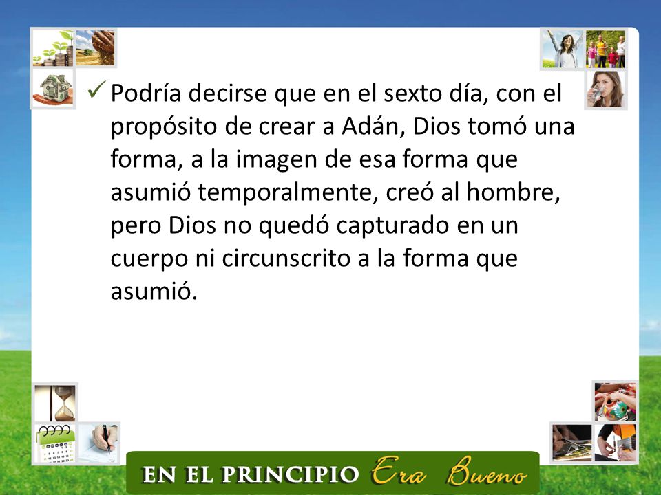Podría decirse que en el sexto día, con el propósito de crear a Adán, Dios tomó una forma, a la imagen de esa forma que asumió temporalmente, creó al hombre, pero Dios no quedó capturado en un cuerpo ni circunscrito a la forma que asumió.
