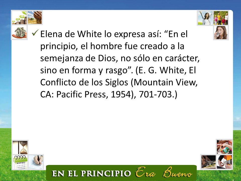 Elena de White lo expresa así: En el principio, el hombre fue creado a la semejanza de Dios, no sólo en carácter, sino en forma y rasgo .
