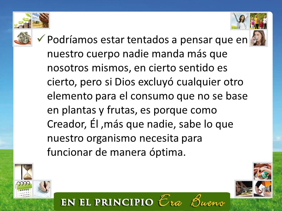 Podríamos estar tentados a pensar que en nuestro cuerpo nadie manda más que nosotros mismos, en cierto sentido es cierto, pero si Dios excluyó cualquier otro elemento para el consumo que no se base en plantas y frutas, es porque como Creador, Él ,más que nadie, sabe lo que nuestro organismo necesita para funcionar de manera óptima.
