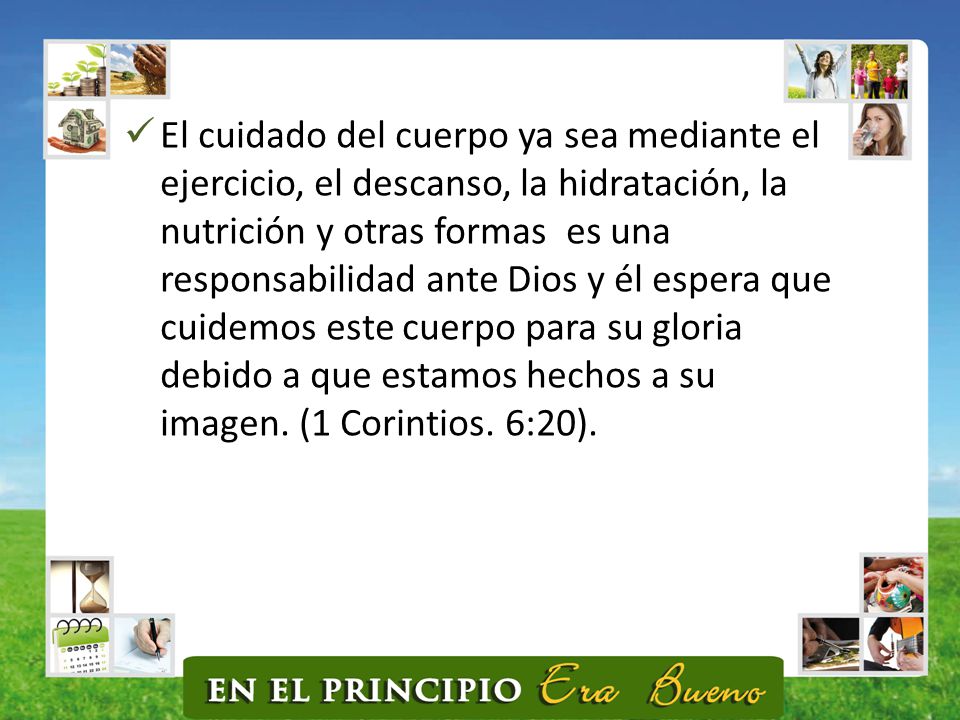 El cuidado del cuerpo ya sea mediante el ejercicio, el descanso, la hidratación, la nutrición y otras formas es una responsabilidad ante Dios y él espera que cuidemos este cuerpo para su gloria debido a que estamos hechos a su imagen.