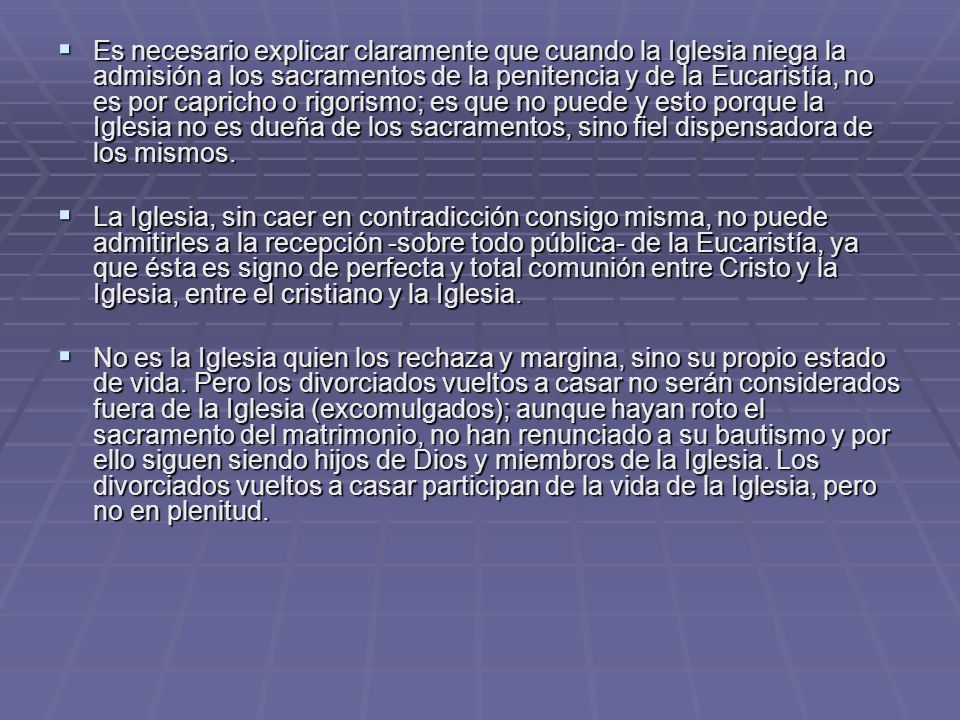 Es necesario explicar claramente que cuando la Iglesia niega la admisión a los sacramentos de la penitencia y de la Eucaristía, no es por capricho o rigorismo; es que no puede y esto porque la Iglesia no es dueña de los sacramentos, sino fiel dispensadora de los mismos.