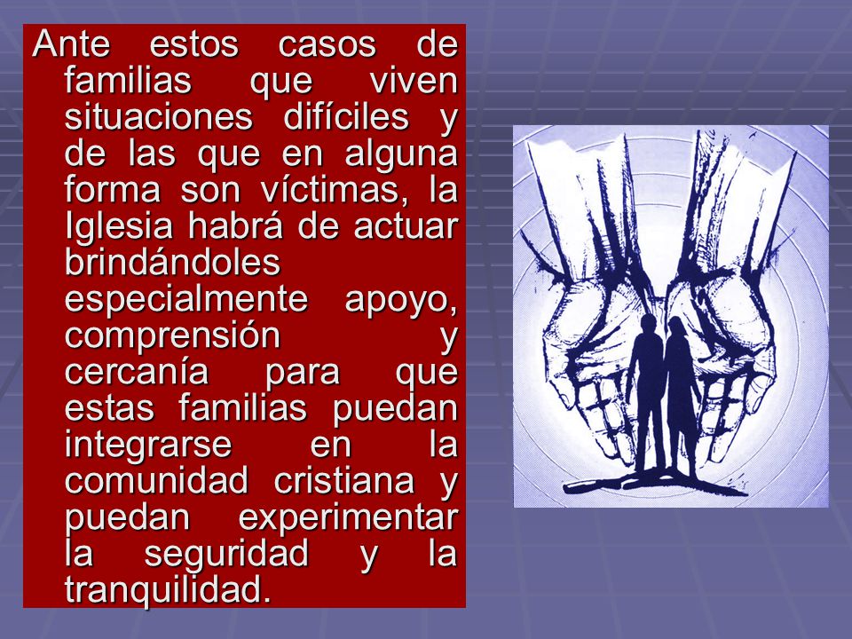 Ante estos casos de familias que viven situaciones difíciles y de las que en alguna forma son víctimas, la Iglesia habrá de actuar brindándoles especialmente apoyo, comprensión y cercanía para que estas familias puedan integrarse en la comunidad cristiana y puedan experimentar la seguridad y la tranquilidad.