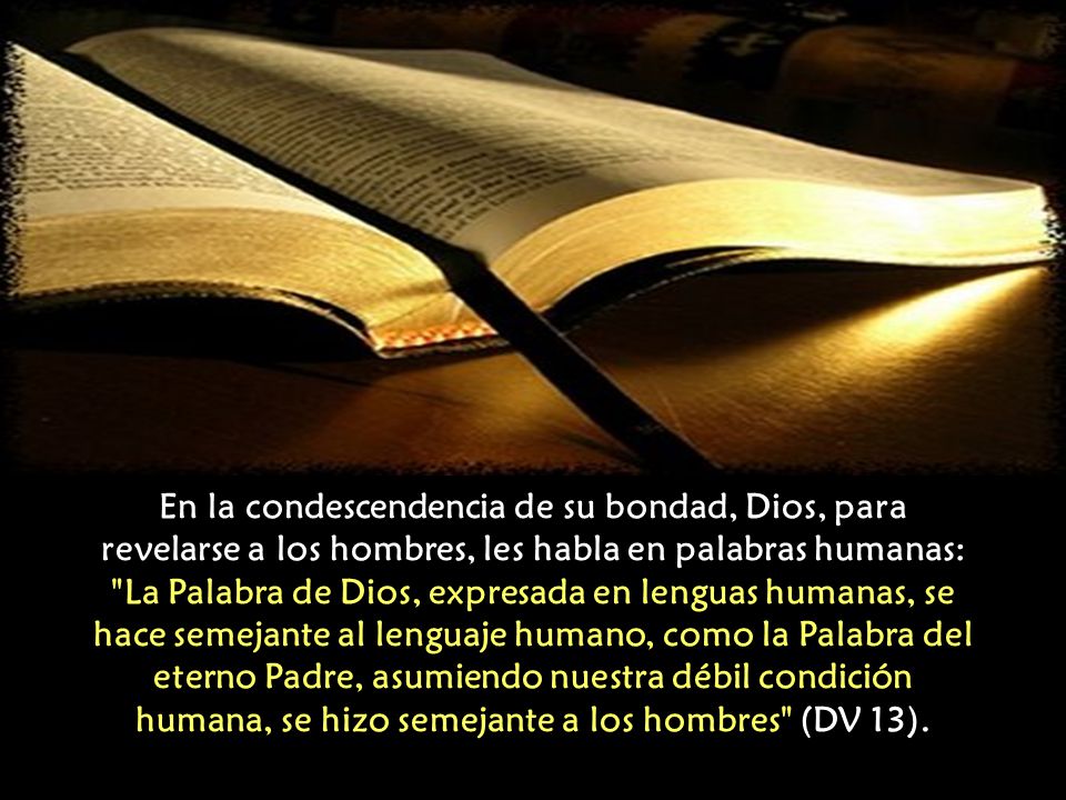 En la condescendencia de su bondad, Dios, para revelarse a los hombres, les habla en palabras humanas: La Palabra de Dios, expresada en lenguas humanas, se hace semejante al lenguaje humano, como la Palabra del eterno Padre, asumiendo nuestra débil condición humana, se hizo semejante a los hombres (DV 13).